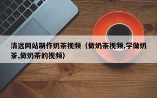 山东清远网站制作奶茶视频（做奶茶视频,学做奶茶,做奶茶的视频）