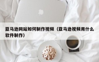 山东亚马逊网站如何制作视频（亚马逊视频用什么软件制作）